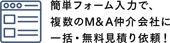 STEP1 - 簡単フォーム入力で、複数のM&A仲介会社に一括・無料見積り依頼！